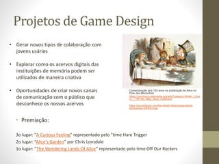 • Gerar novos tipos de colaboração com
jovens usários
• Explorar como os acervos digitais das
instituições de memória podem ser
utilizados de maneira criativa
• Oportunidades de criar novos canais
de comunicação com o público que
desconhece os nossos acervos
Projetos de Game Design
Comemoração dos 150 anos na publicação de Alice no
País das Maravilhas
https://commons.wikimedia.org/wiki/Category:British_Libra
ry_-_Off_the_Map_Alice_Collection
https://soundcloud.com/the-british-library/sets/alices-
adventures-off-the-map
• Premiação:
3o lugar: "A Curious Feeling" representado pelo "time Hare Trigger
2o lugar: “Alice's Garden” por Chris Lonsdale
1o lugar: “The Wondering Lands Of Alice” representado pelo time Off Our Rockers
 