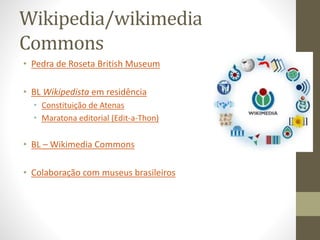 Wikipedia/wikimedia
Commons
• Pedra de Roseta British Museum
• BL Wikipedista em residência
• Constituição de Atenas
• Maratona editorial (Edit-a-Thon)
• BL – Wikimedia Commons
• Colaboração com museus brasileiros
 