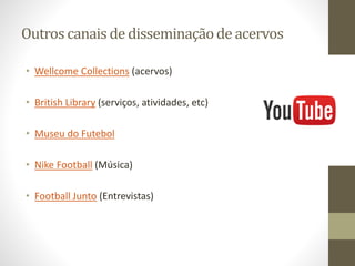 Outros canais de disseminaçãode acervos
• Wellcome Collections (acervos)
• British Library (serviços, atividades, etc)
• Museu do Futebol
• Nike Football (Música)
• Football Junto (Entrevistas)
 