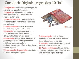 Curadoria Digital: a regra dos 10 “in"
1.Integridade: acesso ao objeto digital na
maneira em que ele foi criado
2.Integração: diferentes conteúdos e
formatos acessíveis a partir de uma
mesma plataforma
3.Interoperabilidade: compatibilidade
entre formatos, plataformas e sistemas
operacionais
4.Instantaneidade: acesso irrestrito e
imediato aos objetos eletrônicos
5.Interação: acessos interativos
incorporando elementos de Web 2.0
(blogs, wikis, tags) e mídia social
6.Informação: utilização de metadados
gerados por várias fontes para maior
eficiência na recuperação e
enriquecimento e da informação sobre os
objetos digitais
7. Incorporação de conteúdos: constante
inclusão de objetos digitais
8. Interpretação: objeto digital
contextualizado em relação a outros
itens e informações em rede
9. Inovação: apresentação do material
em plataformas inovativas
10. Acesso Indefinido: objetos digitais
preservados para futura gerações, mas
sem definição rígida de tempo
 