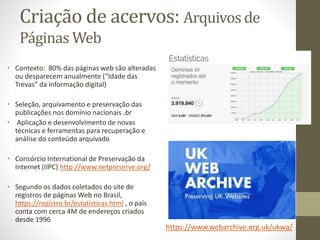 Criação de acervos: Arquivos de
Páginas Web
• Contexto: 80% das páginas web são alteradas
ou desparecem anualmente (“Idade das
Trevas” da informação digital)
• Seleção, arquivamento e preservação das
publicações nos domínio nacionais .br
• Aplicação e desenvolvimento de novas
técnicas e ferramentas para recuperação e
análise do conteúdo arquivado
• Consórcio International de Preservação da
Internet (IIPC) http://www.netpreserve.org/
• Segundo os dados coletados do site de
registros de páginas Web no Brasil,
https://registro.br/estatisticas.html , o país
conta com cerca 4M de endereços criados
desde 1996
https://www.webarchive.org.uk/ukwa/
 