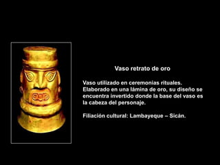 Vaso retrato de oro

Vaso utilizado en ceremonias rituales.
Elaborado en una lámina de oro, su diseño se
encuentra invertido donde la base del vaso es
la cabeza del personaje.

Filiación cultural: Lambayeque – Sicán.
 