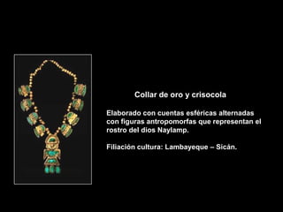 Collar de oro y crisocola

Elaborado con cuentas esféricas alternadas
con figuras antropomorfas que representan el
rostro del dios Naylamp.

Filiación cultura: Lambayeque – Sicán.
 