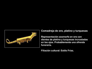 Comadreja de oro, platino y turquesas

Representación zoomorfa en oro con
dientes de platino y turquesas incrustadas
en los ojos. Probablemente una ofrenda
funeraria.

Filiación cultural: Estilo Frías.
 