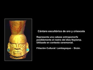 Cántaro escultórico de oro y crisocola

Representa una cabeza antropomorfa
posiblemente el rostro del dios Naylamp.
Utilizado en contexto ceremonial.

Filiación Cultural: Lambayeque - Sicán.
 