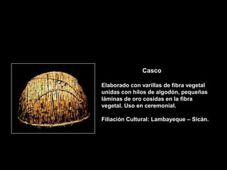 Casco

Elaborado con varillas de fibra vegetal
unidas con hilos de algodón, pequeñas
láminas de oro cosidas en la fibra
vegetal. Uso en ceremonial.

Filiación Cultural: Lambayeque – Sicán.
 