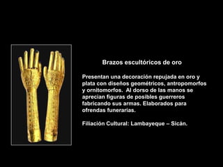 Brazos escultóricos de oro

Presentan una decoración repujada en oro y
plata con diseños geométricos, antropomorfos
y ornitomorfos. Al dorso de las manos se
aprecian figuras de posibles guerreros
fabricando sus armas. Elaborados para
ofrendas funerarias.

Filiación Cultural: Lambayeque – Sicán.
 