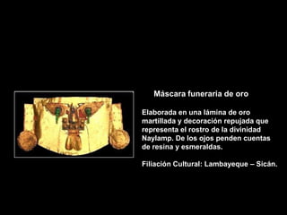 Máscara funeraria de oro

Elaborada en una lámina de oro
martillada y decoración repujada que
representa el rostro de la divinidad
Naylamp. De los ojos penden cuentas
de resina y esmeraldas.

Filiación Cultural: Lambayeque – Sicán.
 