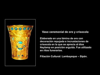Vaso ceremonial de oro y crisocola

Elaborado en una lámina de oro con
decoración repujada e incrustaciones de
crisocola en la que se aprecia al dios
Naylamp en posición erguida. Fue utilizado
en ritos funerarios.

Filiación Cultural: Lambayeque – Sipán.
 