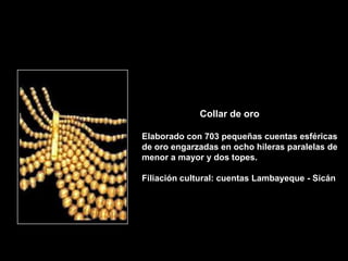 Collar de oro

Elaborado con 703 pequeñas cuentas esféricas
de oro engarzadas en ocho hileras paralelas de
menor a mayor y dos topes.

Filiación cultural: cuentas Lambayeque - Sicán
 