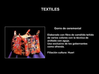 TEXTILES



        Gorro de ceremonial

  Elaborado con fibra de camélido teñido
  de varios colores con la técnica de
  anillado con aguja.
  Uso exclusivo de los gobernantes
  como ofrenda.

  Filiación cultura: Huari
 