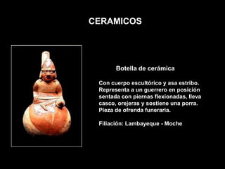 CERAMICOS




       Botella de cerámica

 Con cuerpo escultórico y asa estribo.
 Representa a un guerrero en posición
 sentada con piernas flexionadas, lleva
 casco, orejeras y sostiene una porra.
 Pieza de ofrenda funeraria.

 Filiación: Lambayeque - Moche
 