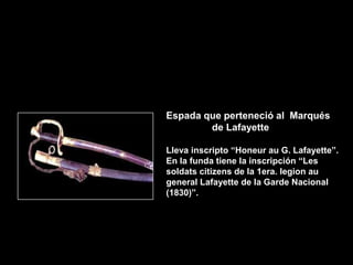 Espada que perteneció al Marqués
        de Lafayette

Lleva inscripto “Honeur au G. Lafayette”.
En la funda tiene la inscripción “Les
soldats citizens de la 1era. legion au
general Lafayette de la Garde Nacional
(1830)”.
 