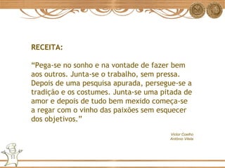 RECEITA: “ Pega-se no sonho e na vontade de fazer bem aos outros. Junta-se o trabalho, sem pressa. Depois de uma pesquisa apurada, persegue-se a tradição e os costumes. Junta-se uma pitada de amor e depois de tudo bem mexido começa-se a regar com o vinho das paixões sem esquecer dos objetivos.” Victor Coelho Antônio Vilela 