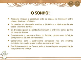O SONHO! Ambiente singular e agradável onde as pessoas se interagem entre olhares diretos e refletidos. Os detalhes da decoração revelam a história e a fabricação do pão desde a colheita do trigo. Os diversos espaços oferecidos harmonizam-se entre si e com o jardim do Largo de Moema. Complementa o conjunto o Forno do Padeiro, padaria com definição para produção de pães diferenciados. Compromisso com a gastronomia portuguesa rica em detalhes culinários com muita beleza e sabor nos pratos servidos. Cardápio executado em forno a lenha e forma singular na apresentação dos pratos e no serviço. 