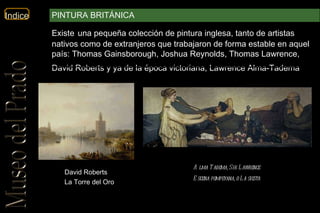 David Roberts La Torre del Oro Alma Tadema, Sir Lawrence   Escena pompeyana, o La siesta   Existe   una pequeña colección de pintura inglesa, tanto de artistas nativos como de extranjeros que trabajaron de forma estable en aquel país: Thomas Gainsborough, Joshua Reynolds, Thomas Lawrence, David Roberts y ya de la época victoriana, Lawrence Alma-Tadema .  PINTURA BRITÁNICA 