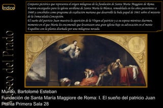 Murillo, Bartolomé Esteban  Fundación de Santa María Maggiore de Roma: I. El sueño del patricio Juan  Planta Primera Sala 28  Conjunto pictórico que representa el origen milagroso de la fundación de Santa Maria Maggiore de Roma. Fueron encargados para la iglesia sevillana de Santa María la Blanca, remodelada en los años posteriores a 1660 y concebidos como programa de exaltación mariana que desarrolló la bula papal de 1661 sobre el misterio de la Inmaculada Concepción. El sueño del patricio Juan muestra la aparición de la Virgen al patricio y a su esposa mientras duermen, momento en el que María les encomendó que levantasen una gran iglesia bajo su advocación en el monte Esquilino con la planta diseñada por una milagrosa nevada. 