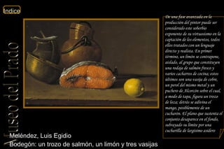 Meléndez, Luis Egidio  Bodegón: un trozo de salmón, un limón y tres vasijas  De una fase avanzada en la producción del pintor puede ser considerado este soberbio exponente de su virtuosismo en la captación de los elementos, todos ellos tratados con un lenguaje directo y realista. En primer término, un limón se contrapone, aislado, al grupo que constituyen una rodaja de salmón fresco y varios cacharros de cocina; estos últimos son una vasija de cobre, un perol del mismo metal y un puchero de Alcorcón sobre el cual, a modo de tapa, figura un trozo de loza; detrás se adivina el mango, posiblemente de un cucharón. El plano que sustenta el conjunto desaparece en el fondo, subrayado su límite por una cucharilla de largísimo asidero  