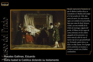 Rosales Gallinas, Eduardo  Doña Isabel la Católica dictando su testamento  Rosales representó el momento en que la Reina Católica dicta su testamento en Medina del Campo el 12 de octubre de 1504, días antes de morir. En una estancia regia casi sumida en la penumbra, bajo una cama de dosel, destaca Isabel, con una medalla de la Orden de Santiago colgada del pecho. El blanco de las ropas de cama contrasta con los colores apagados de los presentes. La única nota de color la crea el manto rojo de un apesadumbrado rey Fernando, quien tiene a su lado a su hija Juana. En el grupo de los asistentes se reconoce a Cisneros vestido con el hábito cardenalicio. 