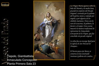 Tiepolo, Giambattista  Inmaculada Concepción  Planta Primera Sala 23  La Virgen María aparece sobre la bola del Mundo y la media luna, pisando la serpiente del Pecado Original, coronada por la paloma del Espíritu Santo y rodeada por ángeles y por algunos de los símbolos marianos. Éstos son la vara de azucenas, la palmera, la fuente y el espejo. Esta escena muestra la manera tradicional de representar la Inmaculada Concepción de la Virgen, que fue concebida sin pecado original. La obra fue un encargo Real para la Iglesia de San Pascual de Aranjuez. El boceto para este lienzo se conserva en las Courtauld Institute Galleries de Londres.  