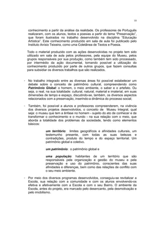 10


   conhecimento a partir da análise da realidade. Os professores de Português
   realizaram, com os alunos, textos e poesias a partir do tema “Preservação”,
   que foram ilustrados no trabalho desenvolvido na disciplina “Educação
   Artística”. Este conhecimento produzido em sala de aula foi publicado pelo
   Instituto Anísio Teixeira, como uma Coletânea de Textos e Poesia.

  Todo o material produzido com as ações desenvolvidas no projeto tem sido
  utilizado em sala de aula pelos professores, pela equipe do Museu, pelos
  grupos responsáveis por sua produção, como também tem sido processado,
  por intermédio da ação documental, tornando possível a utilização do
  conhecimento produzido por parte de outros grupos, que fazem consultas
  para subsidiar os diversos trabalhos que são realizados.


· No trabalho integrado entre as diversas áreas foi possível estabelecer um
  debate sobre o conceito de patrimônio cultural, compreendendo como
  Patrimônio Global: o homem, o meio ambiente, o saber e o artefato. Ou
  seja, o real, na sua totalidade: cultural, natural, material e imaterial, em suas
  dimensões de tempo e espaço, discutindo-se, também, os diversos aspectos
  relacionados com a preservação, inserindo-a dinâmica do processo social;

· Também, foi possível a alunos e professores compreenderem, na vivência
  dos diversos projetos desenvolvidos, o conceito de Museu Integral, qual
  seja: o museu que tem a ênfase no homem - sujeito do ato de conhecer e de
  transformar o conhecimento e o mundo - na sua relação com o meio, que
  aborda a totalidade dos problemas da sociedade, tendo como elementos
  básicos:

                um território: limites geográfícos e afinidades culturais, um
                testemunho presente, com todas as suas belezas e
                contradições, produto do tempo e do espaço territorial. Um
                patrimônio global e coletivo.

                um patrimônio: o patrimônio global e

                uma população: habitantes de um território que são
                responsáveis pela organização e gestão do museu e pela
                preservação e uso do patrimônio, conscientes das suas
                afinidades e diferenças, bem como das relações de conflito com
                o seu meio ambiente.

· Por meio dos diversos programas desenvolvidos, conseguiu-se revitalizar a
  Escola, sua relação com a comunidade e com os alunos envolvendo-os
  efetiva e afetivamente com a Escola e com o seu Bairro. O ambiente da
  Escola, antes do projeto, era marcado pelo desencanto, pela desmotivação e
  pelo imobilismo.
 