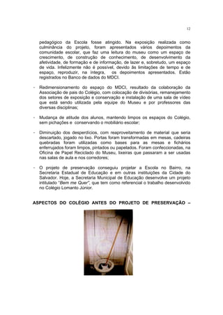 12


   pedagógico da Escola fosse atingido. Na exposição realizada como
   culminância do projeto, foram apresentados vários depoimentos da
   comunidade escolar, que faz uma leitura do museu como um espaço de
   crescimento, de construção de conhecimento, de desenvolvimento da
   afetividade, de formação e de informação, de lazer e, sobretudo, um espaço
   de vida. Infelizmente não é possível, devido ãs limitações de tempo e de
   espaço, reproduzir, na íntegra,     os depoimentos apresentados. Estão
   registrados no Banco de dados do MDCI.

· Redimensionamento do espaço do MDCI, resultado da colaboração da
  Associação de pais do Colégio, com colocação de divisórias, remanejamento
  dos setores de exposição e conservação e instalação de uma sala de vídeo
  que está sendo utilizada pela equipe do Museu e por professores das
  diversas disciplinas;

· Mudança de atitude dos alunos, mantendo limpos os espaços do Colégio,
  sem pichações e conservando o mobiliário escolar;

· Diminuição dos desperdícios, com reaproveitamento de material que seria
  descartado, jogado no lixo. Portas foram transformadas em mesas, cadeiras
  quebradas foram utilizadas como bases para as mesas e fichários
  enferrujados foram limpos, pintados ou papelados. Foram confeccionadas, na
  Oficina de Papel Reciclado do Museu, lixeiras que passaram a ser usadas
  nas salas de aula e nos corredores;

· O projeto de preservação conseguiu projetar a Escola no Bairro, na
  Secretaria Estadual de Educação e em outras instituições da Cidade do
  Salvador. Hoje, a Secretaria Municipal de Educação desenvolve um projeto
  intitulado “Bem me Quer”, que tem como referencial o trabalho desenvolvido
  no Colégio Lomanto Júnior.


ASPECTOS DO COLÉGIO ANTES DO PROJETO DE PRESERVAÇÃO –
 