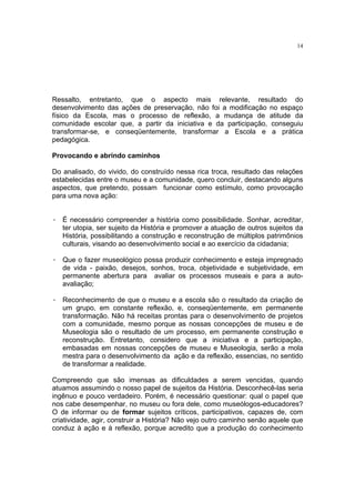 14




Ressalto, entretanto, que o aspecto mais relevante, resultado do
desenvolvimento das ações de preservação, não foi a modificação no espaço
físico da Escola, mas o processo de reflexão, a mudança de atitude da
comunidade escolar que, a partir da iniciativa e da participação, conseguiu
transformar-se, e conseqüentemente, transformar a Escola e a prática
pedagógica.

Provocando e abrindo caminhos

Do analisado, do vivido, do construído nessa rica troca, resultado das relações
estabelecidas entre o museu e a comunidade, quero concluir, destacando alguns
aspectos, que pretendo, possam funcionar como estímulo, como provocação
para uma nova ação:


· É necessário compreender a história como possibilidade. Sonhar, acreditar,
  ter utopia, ser sujeito da História e promover a atuação de outros sujeitos da
  História, possibilitando a construção e reconstrução de múltiplos patrimônios
  culturais, visando ao desenvolvimento social e ao exercício da cidadania;

· Que o fazer museológico possa produzir conhecimento e esteja impregnado
  de vida - paixão, desejos, sonhos, troca, objetividade e subjetividade, em
  permanente abertura para avaliar os processos museais e para a auto-
  avaliação;

· Reconhecimento de que o museu e a escola são o resultado da criação de
  um grupo, em constante reflexão, e, conseqüentemente, em permanente
  transformação. Não há receitas prontas para o desenvolvimento de projetos
  com a comunidade, mesmo porque as nossas concepções de museu e de
  Museologia são o resultado de um processo, em permanente construção e
  reconstrução. Entretanto, considero que a iniciativa e a participação,
  embasadas em nossas concepções de museu e Museologia, serão a mola
  mestra para o desenvolvimento da ação e da reflexão, essencias, no sentido
  de transformar a realidade.

Compreendo que são imensas as dificuldades a serem vencidas, quando
atuamos assumindo o nosso papel de sujeitos da História. Desconhecê-las seria
ingênuo e pouco verdadeiro. Porém, é necessário questionar: qual o papel que
nos cabe desempenhar, no museu ou fora dele, como museólogos-educadores?
O de informar ou de formar sujeitos críticos, participativos, capazes de, com
criatividade, agir, construir a História? Não vejo outro caminho senão aquele que
conduz à ação e à reflexão, porque acredito que a produção do conhecimento
 