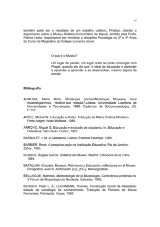 15


também pode ser o resultado de um trabalho coletivo. Finalizo, citando o
depoimento sobre o Museu Didático-Comunitário de Itapuã, emitido pela Profa.
Fátima Urpia, responsável por ministrar a disciplina Psicologia no 2o e 3o Anos
do Curso de Magistério do Colégio Lomanto Júnior:



                   O que é o Museu?

                   Um lugar de paixão, um lugar onde se pode comungar com
                   Piaget, quando ele diz que “o ideal da educação é aprender
                   a aprender e aprender a se desenvolver, mesmo depois da
                   escola”.



Bibliografia


ALMEIDA, Maria Mota. Mudanças Sociais/Mudanças Museais- nova
  museologia/nova história-que relação?.Lisboa: Universidade Lusófona de
  Humanidades e Tecnologias, 1996. Cadernos de Sociomuseologia, (5).
  P.112.

APPLE, Michel W. Educação e Poder. Tradução de Maria Cristina Monteiro.
  Porto Alegre: Artes Médicas, 1989.

ARROYO, Miguel G. Educação e exclusão de cidadania. In: Educação e
  Cidadania. São Paulo: Cortez, 1987.

BARBALET, L.M. A Cidadania. Lisboa: Editorial Estampa, 1989.

BARBIER, René. A pesquisa-ação na Instituição Educativa. Rio de Janeiro:
Zahar, 1985

BLANCO, Ângela García. Didática del Museo. Madrid: Ediciones de la Torre,
  1994.

BATALLAN, Graciela. Museos, Patrimonio y Educación; reflexiones en el Museo
  Etnografico Juan B. Ambrosetti. [s.l], [19--]. Mimeografado.

BELLAIGUE, Mathilde. Methodologie de la Muséologie. Conferência proferida no
  V Fórum de Museologia do Nordeste. Salvador, 1992.

BERGER, Peter L. A., LUCHMANN, Thomas. Construção Social da Realidade:
tratado de sociologia do conhecimento. Tradução de Floriano de Souza
Fernandes. Petrópolis: Vozes, 1985
 