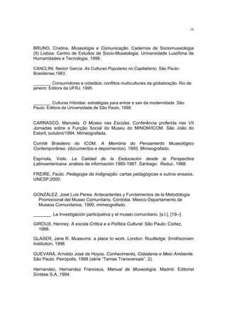 16




BRUNO, Cristina. Museologia e Comunicação. Cadernos de Sociomuseologia
(9) Lisboa: Centro de Estudos de Socio-Museologia. Universidade Lusófona de
Humanidades e Tecnologia. 1996.

CANCLINI, Nestor García. As Culturas Populares no Capitalismo. São Paulo:
Brasiliense,1983.

_______. Consumidores e cidadãos; conflitos multiculturais da globalização. Rio de
janeiro: Editora da UFRJ, 1995.


_______. Culturas Híbridas: estratégias para entrar e sair da modernidade. São
Paulo: Editora da Universidade de São Paulo, 1998.


CARRASCO, Manoela. O Museu nas Escolas. Conferência proferida nas VII
Jornadas sobre a Função Social do Museu do MINOM/ICOM. São João do
Estoril, outubro/1994. Mimeografada.

Comitê Brasileiro do ICOM. A Memória do Pensamento Museológico
Contemporâneo. (documentos e depoimentos). 1995. Mimeografado.

Espínola, Viols. La Calidad de la Eeducación desde la Perspectiva
Latinoamericana: análisis de información 1980-1987. Santiago: Reduc, 1988.

FREIRE, Paulo. Pedagogia da Indignação: cartas pedagógicas e outros ensaios.
UNESP,2000.


GONZÁLEZ, José Luis Perea. Antecedentes y Fundamentos de la Metodologia
  Promocional del Museo Comunitario. Córdoba. México Departamento de
  Museos Comunitarios, 1990, mimeografado.

_______. La Investigación participativa y el museo comunitario. [s.l.], [19--].

GIROUX, Henney. A escola Crítica e a Política Cultural. São Paulo: Cortez,
  1988.

GLASER, Jane R. Museums: a place to work. London: Routledge: Smithsoniam
Institution, 1996

GUEVARA, Arnoldo José de Hoyos. Conhecimento, Cidadania e Meio Ambiente.
São Paulo: Peirópolis, 1998 (série “Temas Transversais”, 2).

Hernandez, Hernandez Francisca. Manual de Museología. Madrid: Editorial
Síntese S.A.,1994.
 