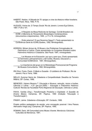 17




HABERT, Nadine. A Década de 70: apogeu e crise da ditadura militar brasileira.
  São Paulo: Ática, 1992. P.74.

HUGUES, Varine de. O Tempo Social. Rio de Janeiro: Livraria Eça Editora,
1987. P 29 e 101.

_______. A Respeito da Mesa-Redonda de Santiago. Comitê Brasileiro do
  ICOM. A Memória do Pensamento Museológico Contemporâneo.
  (documentos e depoimentos). 1995, p.17 e 18, mimeografado.

_______. Onde estamos? O que Devemos Seguir? ( Texto apresentado na
  Conferência Geral do ICOM) Quebec, 1992. Mimeografado.


KERRIOU, Miriam Arroyo de. El Museo y los Problemas Conceptuales de
   Patrimônio e Cultura. (Texto apresentado no Congresso Brasileiro sobre
   Patrimônio Histórico e Cidadania. São Paulo: 1991, mimeografado.

_______. Los Museos en la Educación: por que y para que. (Texto apresentado
    no Seminário Latinoamericano y del Caribe, Museos, Educacion y
    Comunidad ICOM/CECA. 1991. Mimeografado.

______. La importancia del grupo en la Metodologia Promocional del Programa
    de Museos Comunitarios. 1992. Mimeografado.

IRA Shor, Freire, Paulo. O Medo e Ousadia - O cotidiano do Professor. Rio de
  Janeiro: Paz e Terra, 1986.

MELLO, Guiomar Namo de. Cidadania e Competitividade: Desafios do Terceiro
Milênio. SP: Cortez, 1996.

MENESES, Ulpiano Bezerra T. Educação e Museus: sedução, riscos e ilusões.
Ciências e Letras - n.27 (jan./jun.2000) – Educação e Patrimônio Histórico-
Cultural. Revista da Faculdade Porto-Alegrense de Educação, Ciências e Letras.

PAIVA, Vanilda (Org.). Transformação Produtiva e Eqüidade: A Questão do
Ensino Básico. Campinas, SP, Papirus, 1994 (Coleção “Educação e
Transformação”).

PINSKY, Jaime. Cidadania e Educação. SP: Contexto, 1998.

Projeto político pedagógico da escola: uma concepção possível / Ilma Passos
Alencastro Veiga (org.) Campinas, SP: Papirus, 1995.

ROMANI, Dario. Mi Comunidad como Museo Vivente. Mendonza: Ediciones
  Culturales de Mendonza. 1991.
 