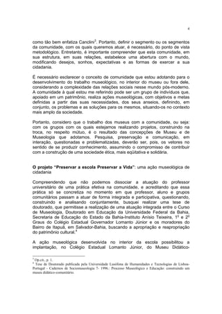 4


como tão bem enfatiza Canclini3. Portanto, definir o segmento ou os segmentos
da comunidade, com os quais queremos atuar, é necessário, do ponto de vista
metodológico. Entretanto, é importante compreender que esta comunidade, em
sua estrutura, em suas relações, estabelece uma abertura com o mundo,
modificando desejos, sonhos, expectativas e as formas de exercer a sua
cidadania.

É necessário esclarecer o conceito de comunidade que estou adotando para o
desenvolvimento do trabalho museológico, no interior do museu ou fora dele,
considerando a complexidade das relações sociais nesse mundo pós-moderno.
A comunidade à qual estou me referindo pode ser um grupo de indivíduos que,
apoiado em um patrimônio, realiza ações museológicas, com objetivos e metas
definidas a partir das suas necessidades, dos seus anseios, definindo, em
conjunto, os problemas e as soluções para os mesmos, situando-os no contexto
mais amplo da sociedade.

Portanto, considero que o trabalho dos museus com a comunidade, ou seja:
com os grupos com os quais estejamos realizando projetos, construindo na
troca, no respeito mútuo, é o resultado das concepções de Museu e de
Museologia que adotamos. Pesquisa, preservação e comunicação, em
interação, questionadas e problematizadas, deverão ser, pois, os vetores no
sentido de se produzir conhecimento, assumindo o compromisso de contribuir
com a construção de uma sociedade ética, mais eqüitativa e solidária.


O projeto “Preservar a escola Preservar a Vida”: uma ação museológica de
cidadania

Compreendendo que não podemos dissociar a atuação do professor
universitário de uma prática efetiva na comunidade, e acreditando que essa
prática só se concretiza no momento em que professor, aluno e grupos
comunitários passam a atuar de forma integrada e participativa, questionando,
construindo e analisando conjuntamente, busquei realizar uma tese de
doutorado, que permitisse a realização de uma atuação integrada entre o Curso
de Museologia, Doutorado em Educação da Universidade Federal da Bahia,
Secretaria de Educação do Estado da Bahia-Instituto Anísio Teixeira, 1o e 2o
Graus do Colégio Estadual Governador Lomanto Júnior e os moradores do
Bairro de Itapuã, em Salvador-Bahia, buscando a apropriação e reapropriação
do patrimônio cultural.4

A ação museológica desenvolvida no interior da escola possibilitou a
implantação, no Colégio Estadual Lomanto Júnior, do Museu Didático-

3
 Op.cit., p. 1.
4
 Tese de Doutorado publicada pela Universidade Lusófona de Humanidades e Tecnologias de Lisboa-
Portugal - Cadernos de Sociomuseologia 7- 1996.: Processo Museológico e Educação: construindo um
museu didático-comunitário.
 