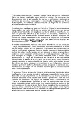 5


Comunitário de Itapuã – MDCI. O MDCI trabalha com o cotidiano da Escola e do
Bairro de Itapuã, qualificado como patrimônio cultural. Os programas são
desenvolvidos com a participação de alunos e professores, realizando-se
atividades de pesquisa, preservação e comunicação, integradas, de forma
multidisciplinar, buscando-se a contextualização e a integração dos conteúdos
às diversas realidades dos alunos.

Considerando a escola como parte do Patrimônio Cultural, o seu processo de
preservação é da maior relevância, no sentido de desenvolver, nos alunos,
atitudes preservacionistas em relação ao seu Bairro, à Cidade e ao Mundo, por
meio do processo educativo e do exercício da cidadania, melhorando a
qualidade de vida. Nesse sentido, o Núcleo Básico do Museu, composto por
professores, alunos, moradores locais, estagiários e professores do Curso de
Museologia da UFBA, escolheu, como tema para as ações que deveriam ser
desenvolvidas em 1997, “PRESERVAÇÃO”.

A escolha desse tema foi motivada pelas sérias dificuldades por que passava o
Colégio, naquele momento, com a comunidade escolar insatisfeita com as ações
de uma direção, imposta de cima para baixo, que de forma autoritária começou a
realizar modificações no espaço físico da escola, executando obras em pleno
período de aulas, transformando-a em um canteiro de obras e ignorando os
problemas ocasionados com tal intervenção. A revolta dos alunos e professores
pela indicação da direção e pela forma autoritária como a Diretora vinha
administrando o Colégio foi manifestada em passeatas e em documentos
encaminhados à Secretaria de Educação. Os protestos não deram resultado,
naquele momento, e, como conseqüência, durante o ano letivo, após o término
das obras, os alunos passaram a manifestar a sua indignação, pichando
paredes, quebrando carteiras, lâmpadas, portas, entupindo os sanitários, etc.,
transformando o Colégio em um ambiente impróprio para o convívio social e
para a prática pedagógica.

O Museu do Colégio também foi vítima da ação autoritária da direção; sofreu
modificações no seu espaço, com obras realizadas, no seu interior, sem a menor
discussão com os componentes dos diversos setores, que durante o ano letivo
estavam realizando vários projetos com alunos e professores. Além da ação
concreta de intervenção no espaço, as relações entre a administração do
Colégio e o Núcleo Básico do Museu a cada dia tornavam-se mais difíceis,
sendo necessário, para a equipe, muita força e determinação no sentido de dar
continuidade aos diversos projetos. Diante dessa situação crítica e angustiante,
o museu tomou a iniciativa de conclamar a comunidade escolar, com o objetivo
de estabelecer uma ampla discussão em torno dos sérios problemas pelos quais
estava passando a comunidade escolar, naquele momento.
 