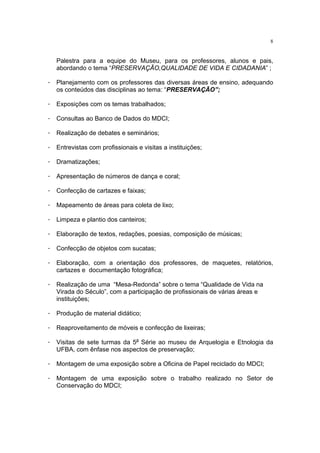 8


   Palestra para a equipe do Museu, para os professores, alunos e pais,
   abordando o tema “PRESERVAÇÃO,QUALIDADE DE VIDA E CIDADANIA” ;

· Planejamento com os professores das diversas áreas de ensino, adequando
  os conteúdos das disciplinas ao tema: “PRESERVAÇÃO”;

· Exposições com os temas trabalhados;

· Consultas ao Banco de Dados do MDCI;

· Realização de debates e seminários;

· Entrevistas com profissionais e visitas a instituições;

· Dramatizações;

· Apresentação de números de dança e coral;

· Confecção de cartazes e faixas;

· Mapeamento de áreas para coleta de lixo;

· Limpeza e plantio dos canteiros;

· Elaboração de textos, redações, poesias, composição de músicas;

· Confecção de objetos com sucatas;

· Elaboração, com a orientação dos professores, de maquetes, relatórios,
  cartazes e documentação fotográfica;

· Realização de uma “Mesa-Redonda” sobre o tema “Qualidade de Vida na
  Virada do Século”, com a participação de profissionais de várias áreas e
  instituições;

· Produção de material didático;

· Reaproveitamento de móveis e confecção de lixeiras;

· Visitas de sete turmas da 5a Série ao museu de Arquelogia e Etnologia da
  UFBA, com ênfase nos aspectos de preservação;

· Montagem de uma exposição sobre a Oficina de Papel reciclado do MDCI;

· Montagem de uma exposição sobre o trabalho realizado no Setor de
  Conservação do MDCI;
 
