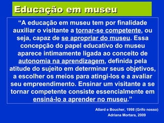 Educação em museu “ A educação em museu tem por finalidade auxiliar o visitante a  tornar-se competente , ou seja, capaz de  se apropriar do museu . Essa concepção do papel educativo do museu aparece intimamente ligada ao conceito de  autonomia na aprendizagem , definida pela atitude do sujeito em determinar seus objetivos, a escolher os meios para atingi-los e a avaliar seu empreendimento. Ensinar um visitante a se tornar competente consiste essencialmente em  ensiná-lo a aprender no museu .” Allard e Boucher, 1998 (Grifo nosso) Adriana Mortara, 2009 