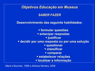 Objetivos Educação em Museus SABER FAZER Desenvolvimento das seguinte habilidades: formular questões antecipar respostas justificar decidir por uma resposta ou por uma solução questionar classificar comparar estabelecer relações localizar a informação Allard e Boucher, 1999 e Adriana Mortara, 2009 