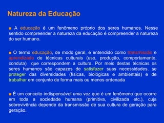 Natureza da Educação ■   A  educação  é um fenômeno próprio dos seres humanos. Nesse sentido compreender a natureza da educação é compreender a natureza do ser humano. ■   O termo  educação , de modo geral, é entendido como  transmissão  e  aprendizado  de técnicas culturais (uso, produção, comportamento, conduta)  que correspondem a cultura. Por meio destas técnicas os seres humanos são capazes de  satisfazer  suas necessidades, se  proteger  das diversidades (físicas, biológicas e ambientais) e de  trabalhar  em conjunto de forma mais ou menos ordenada  ■   É um conceito indispensável uma vez que é um fenômeno que ocorre em toda a sociedade humana (primitiva, civilizada etc.), cuja sobrevivência depende da transmissão de sua cultura de geração para geração.  