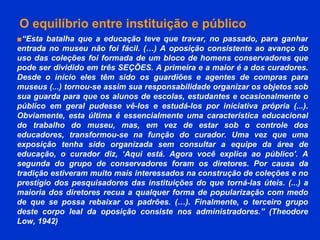 O equilíbrio entre instituição e público   ■ “ Esta batalha que a educação teve que travar, no passado, para ganhar entrada no museu não foi fácil. (…) A oposição consistente ao avanço do uso das coleções foi formada de um bloco de homens conservadores que pode ser dividido em três SEÇÕES. A primeira e a maior é a dos curadores. Desde o início eles têm sido os guardiões e agentes de compras para museus (...) tornou-se assim sua responsabilidade organizar os objetos sob sua guarda para que os alunos de escolas, estudantes e ocasionalmente o público em geral pudesse vê-los e estudá-los por iniciativa própria (...). Obviamente, esta última é essencialmente uma característica educacional do trabalho do museu, mas, em vez de estar sob o controle dos educadores, transformou-se na função do curador. Uma vez que uma exposição tenha sido organizada sem consultar a equipe da área de educação, o curador diz, ‘Aqui está. Agora você explica ao público'. A segunda do grupo de conservadores foram os diretores. Por causa da tradição estiveram muito mais interessados na construção de coleções e no prestígio dos pesquisadores das instituições do que torná-las úteis. (...) a maioria dos diretores recua a qualquer forma de popularização com medo de que se possa rebaixar os padrões. (…). Finalmente, o terceiro grupo deste corpo leal da oposição consiste nos administradores.” ( Theodore   Low, 1942) 