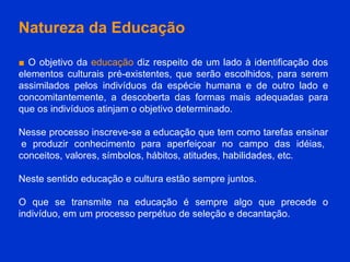 Natureza da Educação ■   O objetivo da  educação  diz respeito de um lado à identificação dos elementos culturais pré-existentes, que serão escolhidos, para serem assimilados pelos indivíduos da espécie humana e de outro lado e concomitantemente, a descoberta das formas mais adequadas para que os indivíduos atinjam o objetivo determinado.  Nesse processo inscreve-se a educação que tem como tarefas ensinar  e produzir conhecimento para aperfeiçoar no campo das idéias, conceitos, valores, símbolos, hábitos, atitudes, habilidades, etc. Neste sentido educação e cultura estão sempre juntos.  O que se transmite na educação é sempre algo que precede o indivíduo, em um processo perpétuo de seleção e decantação. 