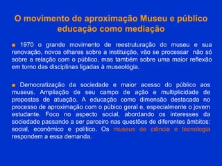 O movimento de aproximação Museu e público educação como mediação ■   1970 o grande movimento de reestruturação do museu e sua renovação, novos olhares sobre a instituição, vão se processar  não só sobre a relação com o público, mas também sobre uma maior reflexão em torno das disciplinas ligadas à museológia. ■   Democratização da sociedade e maior acesso do público aos museus. Ampliação de seu campo de ação e multiplicidade de propostas de atuação. A educação como dimensão destacada no processo de aproximação com o púbico geral e, especialmente o jovem estudante. Foco no aspecto social, abordando os interesses da sociedade passando a ser parceiro nas questões de diferentes âmbitos: social, econômico e político. Os  museus de ciência e tecnologia  respondem a essa demanda. 