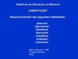 Allard e Boucher, 1999 E Adriana Mortara, 2009 Objetivos da Educação em Museus SABER FAZER Desenvolvimento das seguintes habilidades: observar discriminar identificar descrever classificar sintetizar comunicar 
