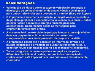 Considerações Valorização do Museu como espaço de veiculação, produção e divulgação de conhecimento, onde a convivência social aponta para outras referências para desvendar o mundo. (Margaret Lopes) O importante é saber ler a exposição, principal veículo de contato do público geral com o conhecimento veiculado pelo museu. Saber perceber como símbolos e arranjos museológicos são apresentados. Compreender assim as mensagens para empreender uma leitura crítica. A observação é um exercício de percepção e para que seja efetivo deve ser preparado, sob pena da visita ao museu ser comprometida com a incompreensão da proposta da visita. A preparação possibilita a consciência informada, levando do museu indagações e a vontade de buscar outras referencias. E, construir novos significados a partir das mensagens expositivas. Todas categorias de museus podem ser explorados pelas diferentes disciplinas do saber, por que toda construção do conhecimento está implicado em uma cultura e é historicamente construído. 