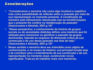 Considerações “ Consideramos a memória não como algo imutável e repetitivo mas como possibilidade de reflexão sobre o passado por meio de sua representação no momento presente. A constituição da memória está intimamente relacionada com as transformações que o presente lhe confere na reelaboração do passado” (Vasconcelos e Almeida, 2001,p.107 “ Nessa perspectiva, o conhecimento da história de grupos sociais ou de sociedades distintas definiu uma memória que foi utilizada para rememorar ou glorificar o passado de grupos dominantes, fazendo se esquecer da dimensão crítica de sua construção e do uso desse passado nos dias de hoje.” (Vasconcelos e Almeida, 2001,p.107 Nesse sentido a memória deve ser entendida como objeto de conhecimento, e no museu de história, sua principal função seja a de contribuir para o entendimento de sua construção e de sua representação no momento atual, construindo novos significados. Trata-se de trabalhar mais com memórias. 