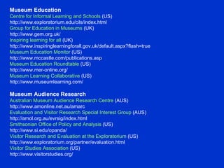 Museum Education  Centre for Informal Learning and Schools  (US)  http://www.exploratorium.edu/cils/index.html  Group for Education in Museums  (UK) http://www.gem.org.uk/  Inspiring learning for all  (UK)  http://www.inspiringlearningforall.gov.uk/default.aspx?flash=true  Museum Education Monitor  (US) http://www.mccastle.com/publications.asp  Museum Education Roundtable  (US)  http://www.mer-online.org/  Museum Learning Collaborative  (US) http://www.museumlearning.com/  Museum Audience Research  Australian Museum Audience Research Centre  (AUS)  http://www.amonline.net.au/amarc  Evaluation and Visitor Research Special Interest Group  (AUS)  http://amol.org.au/evrsig/index.html  Smithsonian Office of Policy and Analysis  (US) http://www.si.edu/opanda/  Visitor Research and Evaluation at the Exploratorium  (US)  http://www.exploratorium.org/partner/evaluation.html  Visitor Studies Association  (US) http://www.visitorstudies.org/  