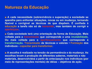 Natureza da Educação ■   A cada necessidade (sobrevivência e superação) a sociedade se aparelha para enfrentar situações, novas ou em mudança, tornando flexível e corrigível as técnicas de que dispõem. É confiada à  educação  a tarefa não só de  transmitir , mas também de corrigir e  aperfeiçoar .  ■   Cada sociedade terá uma orientação da forma de Educação. Mais voltada para a  transmissão  que corresponde a uma  imutabilidade . Ou mais voltada para o  aperfeiçoamento  que corresponde à  transformação .  Transmissão  de técnicas e valores •  Formação  dos indivíduos -  capacitar para transformar .  ■  A escolha é realizada na tensão da permanência e da mudança. As escolhas levam à produção de diferentes saberes, materiais e não materiais, desenvolvidos a partir da antecipação nos indivíduos (por meio de representações mentais) de idéias – objetivos de ação.   
