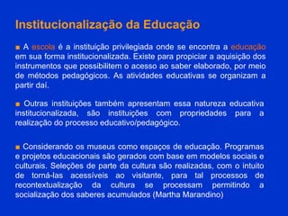 Institucionalização da Educação ■   A  escola  é a instituição privilegiada onde se encontra a  educação  em sua forma institucionalizada. Existe para propiciar a aquisição dos instrumentos que possibilitem o acesso ao saber elaborado, por meio de métodos pedagógicos. As atividades educativas se organizam a partir daí.  ■   Outras instituições também apresentam essa natureza educativa institucionalizada, são instituições com propriedades para a realização do processo educativo/pedagógico. ■  Considerando os museus como espaços de educação. Programas e projetos educacionais são gerados com base em modelos sociais e culturais. Seleções de parte da cultura são realizadas, com o intuito de torná-las acessíveis ao visitante, para tal processos de recontextualização da cultura se processam permitindo a socialização dos saberes acumulados (Martha Marandino) 