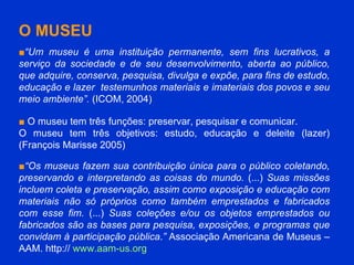 O MUSEU ■ “ Um museu é uma instituição permanente, sem fins lucrativos, a serviço da sociedade e de seu desenvolvimento, aberta ao público, que adquire, conserva, pesquisa, divulga e expõe, para fins de estudo, educação e lazer  testemunhos materiais e imateriais dos povos e seu meio ambiente”.  (ICOM, 2004) ■   O museu tem três funções: preservar, pesquisar e comunicar.  O museu tem três objetivos: estudo, educação e deleite (lazer) (François Marisse 2005) ■ “ Os museus fazem sua contribuição única para o público coletando, preservando e interpretando as coisas do mundo.  (...)  Suas missões incluem coleta e preservação, assim como exposição e educação com materiais não só próprios como também emprestados e fabricados com esse fim.  (...)  Suas coleções e/ou os objetos emprestados ou fabricados são as bases para pesquisa, exposições, e programas que convidam à participação pública . ”  Associação Americana de Museus – AAM. http://  www.aam-us.org   