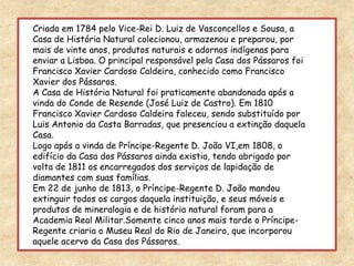 Criada em 1784 pelo Vice-Rei D. Luiz de Vasconcellos e Sousa, a Casa de História Natural colecionou, armazenou e preparou, por mais de vinte anos, produtos naturais e adornos indígenas para enviar a Lisboa. O principal responsável pela Casa dos Pássaros foi Francisco Xavier Cardoso Caldeira, conhecido como Francisco Xavier dos Pássaros. A Casa de História Natural foi praticamente abandonada após a vinda do Conde de Resende (José Luiz de Castro). Em 1810 Francisco Xavier Cardoso Caldeira faleceu, sendo substituído por Luis Antonio da Costa Barradas, que presenciou a extinção daquela Casa.Logo após a vinda de Príncipe-Regente D. João VI,em 1808, o edifício da Casa dos Pássaros ainda existia, tendo abrigado por volta de 1811 os encarregados dos serviços de lapidação de diamantes com suas famílias.Em 22 de junho de 1813, o Príncipe-Regente D. João mandou extinguir todos os cargos daquela instituição, e seus móveis e produtos de mineralogia e de história natural foram para a Academia Real Militar.Somente cinco anos mais tarde o Príncipe-Regente criaria o Museu Real do Rio de Janeiro, que incorporou aquele acervo da Casa dos Pássaros.