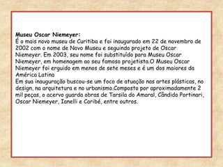 Museu Oscar Niemeyer:É o mais novo museu de Curitiba e foi inaugurado em 22 de novembro de 2002 com o nome de Novo Museu e seguindo projeto de Oscar Niemeyer. Em 2003, seu nome foi substituído para Museu Oscar Niemeyer, em homenagem ao seu famoso projetista.O Museu Oscar Niemeyer foi erguido em menos de sete meses e é um dos maiores da América Latina Em sua inauguração buscou-se um foco de atuação nas artes plásticas, no design, na arquitetura e no urbanismo.Composto por aproximadamente 2 mil peças, o acervo guarda obras de Tarsila do Amaral, Cândido Portinari, Oscar Niemeyer, Ianelli e Caribé, entre outros. 