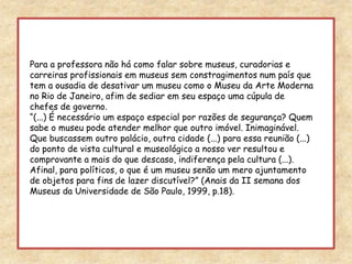 Para a professora não há como falar sobre museus, curadorias e carreiras profissionais em museus sem constragimentos num país que tem a ousadia de desativar um museu como o Museu da Arte Moderna no Rio de Janeiro, afim de sediar em seu espaço uma cúpula de chefes de governo.“(...) É necessário um espaço especial por razões de segurança? Quem sabe o museu pode atender melhor que outro imóvel. Inimaginável. Que buscassem outro palácio, outra cidade (...) para essa reunião (...) do ponto de vista cultural e museológico a nosso ver resultou e comprovante a mais do que descaso, indiferença pela cultura (...). Afinal, para políticos, o que é um museu senão um mero ajuntamento de objetos para fins de lazer discutível?” (Anais da II semana dos Museus da Universidade de São Paulo, 1999, p.18).