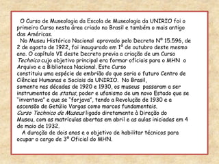   O Curso de Museologia da Escola de Museologia da UNIRIO foi o primeiro Curso nesta área criado no Brasil e também o mais antigo das Américas.  No Museu Histórico Nacional  aprovado pelo Decreto Nº 15.596, de 2 de agosto de 1922, foi inaugurado em 1º de outubro deste mesmo ano. O capítulo VI deste Decreto previa a criação de um Curso Technico cujo objetivo principal era formar oficiais para o MHN  o Arquivo e a Biblioteca Nacional. Este Curso constituiu uma espécie de embrião do que seria o futuro Centro de Ciências Humanas e Sociais da UNIRIO.  No Brasil, somente nas décadas de 1920 e 1930, os museus  passaram a ser instrumentos de status, poder e ufanismo de um novo Estado que se “inventava” e que se “forjava”, tendo a Revolução de 1930 e a ascensão de Getúlio Vargas como marcos fundamentais.Curso Technico de Museus ligado diretamente à Direção do Museu, com as matrículas abertas em abril e as aulas iniciadas em 4 de maio de 1932.   A duração de dois anos e o objetivo de habilitar técnicos para ocupar o cargo de 3º Oficial do MHN.